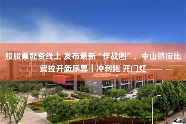 股股票配资线上 发布最新“作战图”，中山镇街比武拉开新序幕｜冲刺跑 开门红