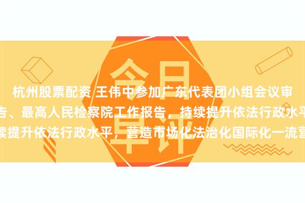 杭州股票配资 王伟中参加广东代表团小组会议审议最高人民法院工作报告、最高人民检察院工作报告，持续提升依法行政水平，营造市场化法治化国际化一流营商环境