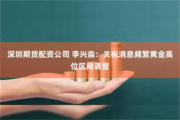 深圳期货配资公司 李兴淼：关税消息频繁黄金高位区间调整