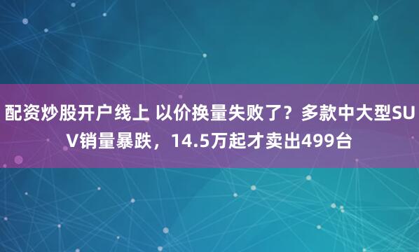 配资炒股开户线上 以价换量失败了？多款中大型SUV销量暴跌，14.5万起才卖出499台