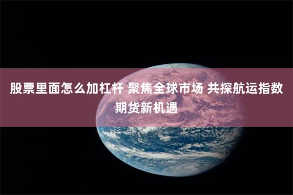 股票里面怎么加杠杆 聚焦全球市场 共探航运指数期货新机遇