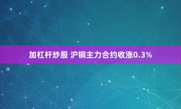 加杠杆炒股 沪铜主力合约收涨0.3%