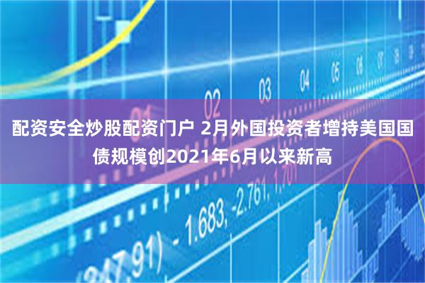 配资安全炒股配资门户 2月外国投资者增持美国国债规模创2021年6月以来新高