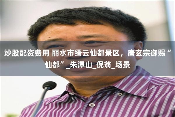 炒股配资费用 丽水市缙云仙都景区，唐玄宗御赐“仙都”_朱潭山_倪翁_场景