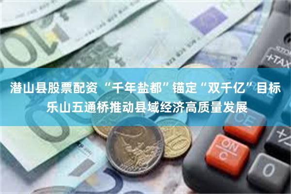 潜山县股票配资 “千年盐都”锚定“双千亿”目标 乐山五通桥推动县域经济高质量发展