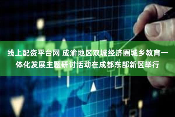 线上配资平台网 成渝地区双城经济圈城乡教育一体化发展主题研讨活动在成都东部新区举行