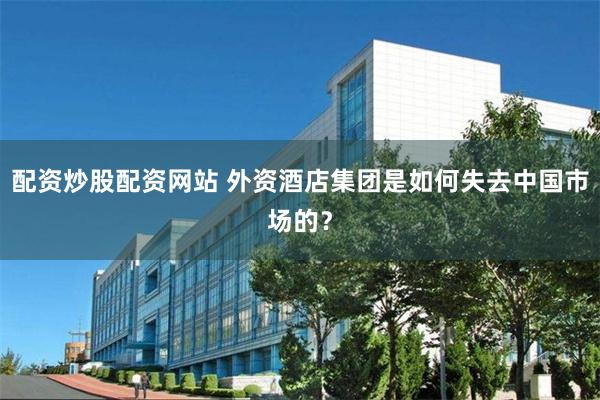 配资炒股配资网站 外资酒店集团是如何失去中国市场的？