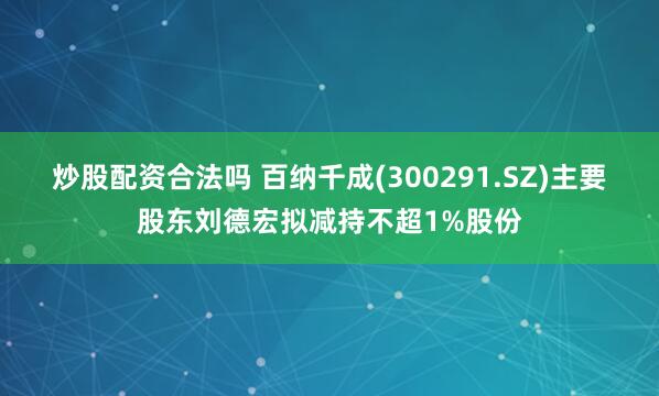 炒股配资合法吗 百纳千成(300291.SZ)主要股东刘德宏拟减持不超1%股份