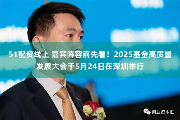 51配资线上 嘉宾阵容前先看！2025基金高质量发展大会于5月24日在深圳举行