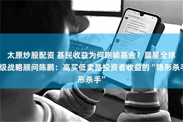 太原炒股配资 基民收益为何跑输基金？晨星全球高级战略顾问陈鹏：高买低卖是投资者收益的“隐形杀手”