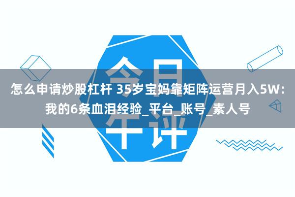 怎么申请炒股杠杆 35岁宝妈靠矩阵运营月入5W：我的6条血泪经验_平台_账号_素人号