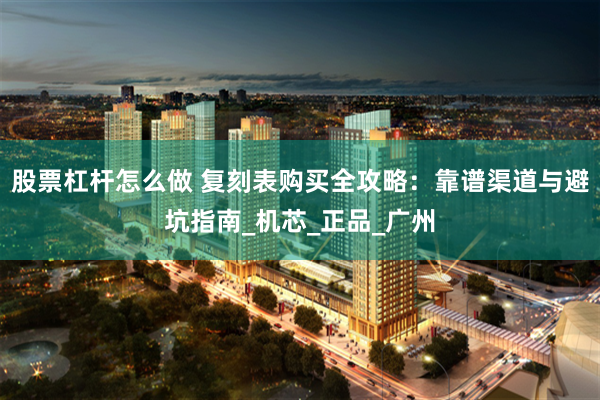 股票杠杆怎么做 复刻表购买全攻略：靠谱渠道与避坑指南_机芯_正品_广州