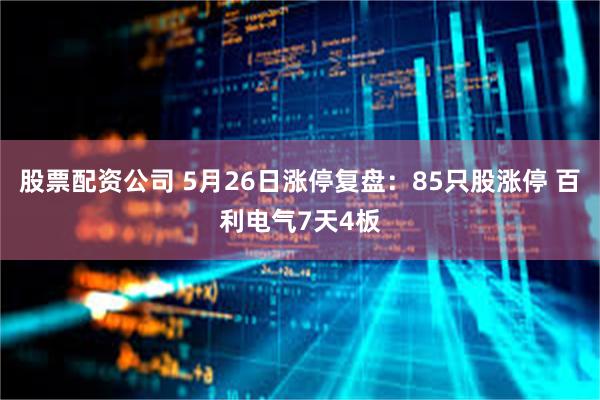 股票配资公司 5月26日涨停复盘：85只股涨停 百利电气7天4板