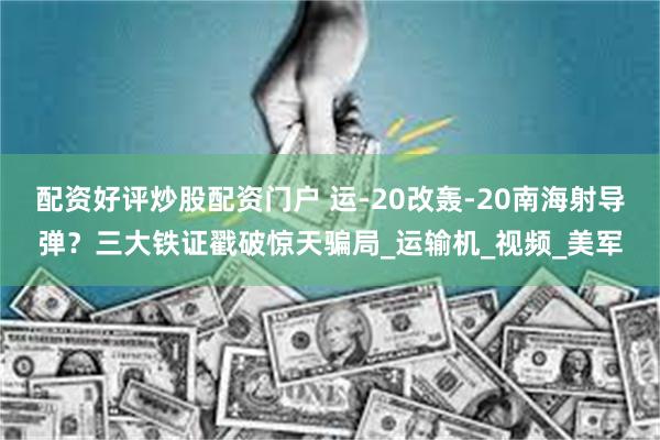 配资好评炒股配资门户 运-20改轰-20南海射导弹？三大铁证戳破惊天骗局_运输机_视频_美军