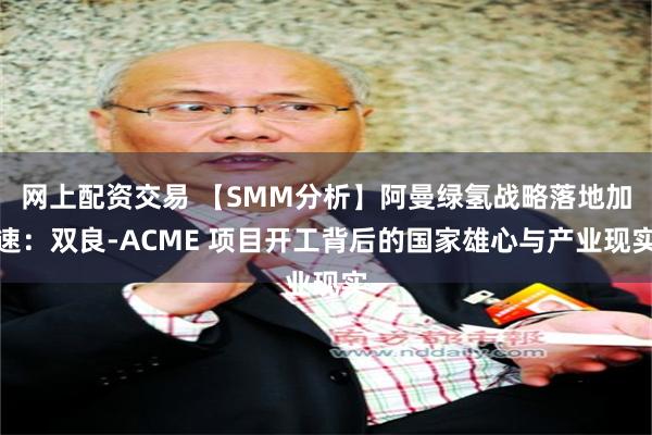 网上配资交易 【SMM分析】阿曼绿氢战略落地加速：双良-ACME 项目开工背后的国家雄心与产业现实