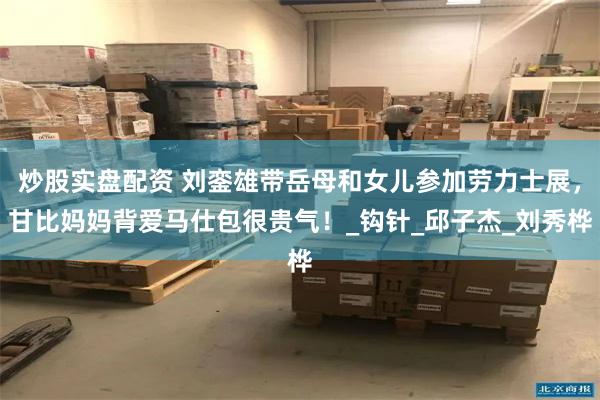 炒股实盘配资 刘銮雄带岳母和女儿参加劳力士展，甘比妈妈背爱马仕包很贵气！_钩针_邱子杰_刘秀桦