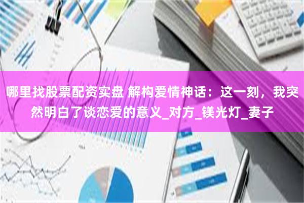 哪里找股票配资实盘 解构爱情神话：这一刻，我突然明白了谈恋爱的意义_对方_镁光灯_妻子