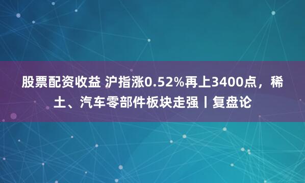 股票配资收益 沪指涨0.52%再上3400点，稀土、汽车零部件板块走强丨复盘论