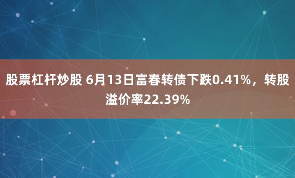股票杠杆炒股 6月13日富春转债下跌0.41%，转股溢价率22.39%
