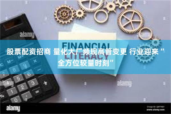 股票配资招商 量化大厂频现高管变更 行业迎来“全方位较量时刻”