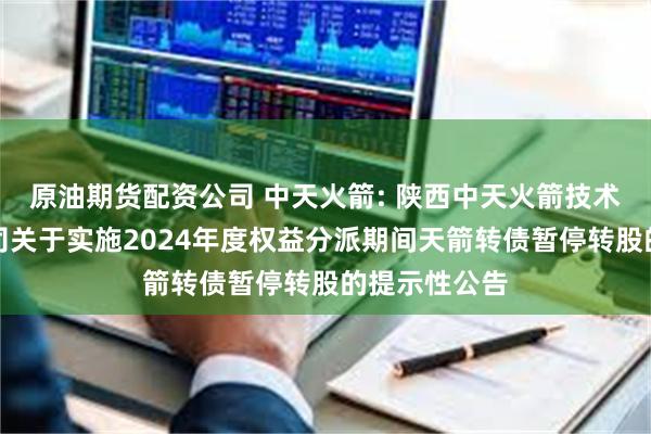 原油期货配资公司 中天火箭: 陕西中天火箭技术股份有限公司关于实施2024年度权益分派期间天箭转债暂停转股的提示性公告