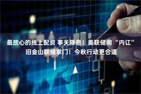最放心的线上配资 事关降息！美联储闹 “内讧” 旧金山联储掌门：今秋行动更合适