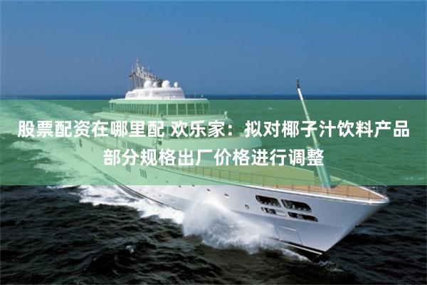 股票配资在哪里配 欢乐家：拟对椰子汁饮料产品部分规格出厂价格进行调整