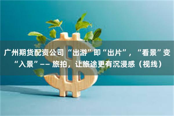 广州期货配资公司 “出游”即“出片”，“看景”变“入景”—— 旅拍，让旅途更有沉浸感（视线）