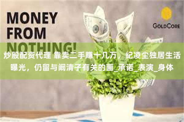 炒股配资代理 靠卖二手赚十几万，纪凌尘独居生活曝光，仍留与阚清子有关的画_承诺_表演_身体