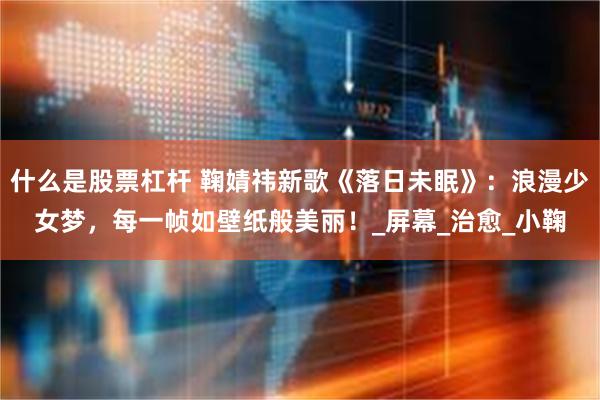 什么是股票杠杆 鞠婧祎新歌《落日未眠》：浪漫少女梦，每一帧如壁纸般美丽！_屏幕_治愈_小鞠