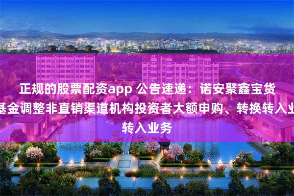 正规的股票配资app 公告速递：诺安聚鑫宝货币基金调整非直销渠道机构投资者大额申购、转换转入业务