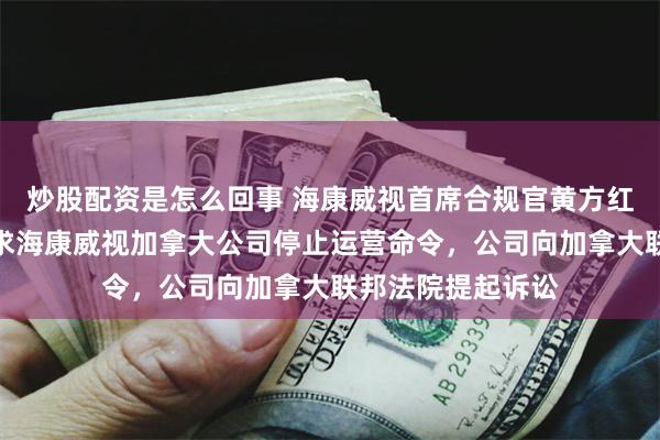 炒股配资是怎么回事 海康威视首席合规官黄方红：针对加拿大要求海康威视加拿大公司停止运营命令，公司向加拿大联邦法院提起诉讼