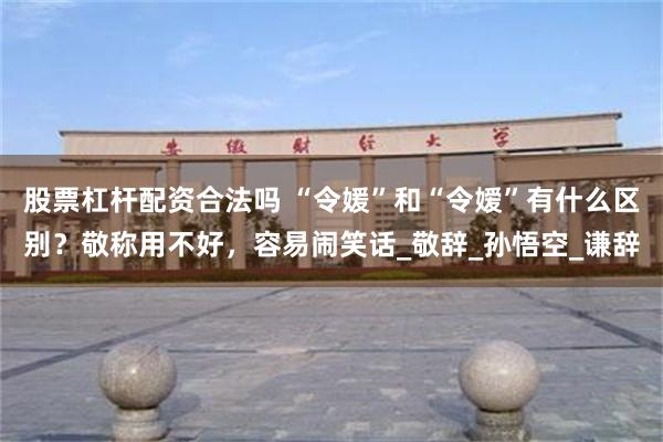 股票杠杆配资合法吗 “令媛”和“令嫒”有什么区别？敬称用不好，容易闹笑话_敬辞_孙悟空_谦辞