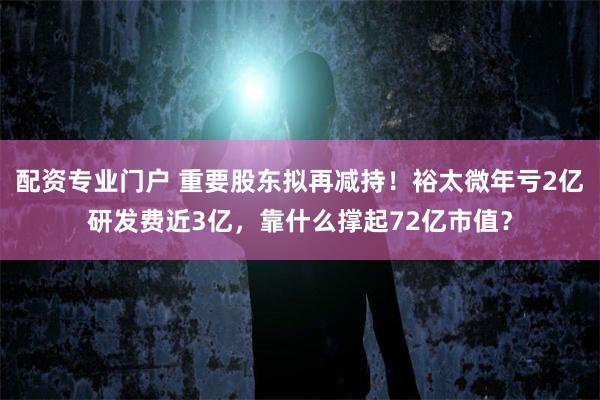 配资专业门户 重要股东拟再减持！裕太微年亏2亿研发费近3亿，靠什么撑起72亿市值？