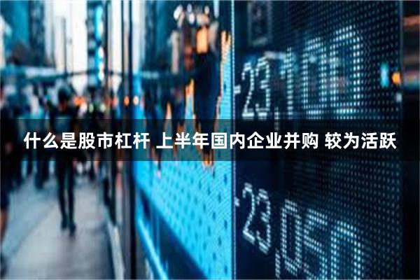 什么是股市杠杆 上半年国内企业并购 较为活跃