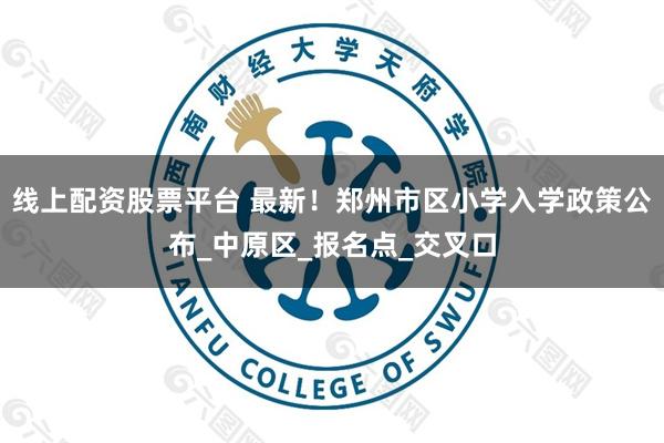 线上配资股票平台 最新！郑州市区小学入学政策公布_中原区_报名点_交叉口