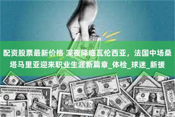 配资股票最新价格 深夜降临瓦伦西亚，法国中场桑塔马里亚迎来职业生涯新篇章_体检_球迷_新援