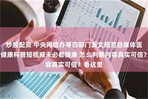 炒股配资 中央网信办等四部门发文规范自媒体医疗科普 健康科普短视频未必都健康 怎么判断内容真实可信？看这里
