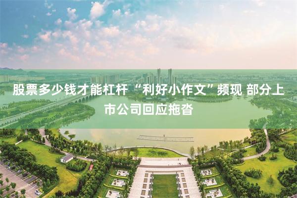 股票多少钱才能杠杆 “利好小作文”频现 部分上市公司回应拖沓