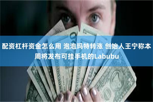 配资杠杆资金怎么用 泡泡玛特转涨 创始人王宁称本周将发布可挂手机的Labubu