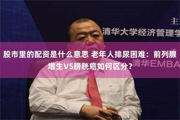 股市里的配资是什么意思 老年人排尿困难：前列腺增生VS膀胱癌如何区分？