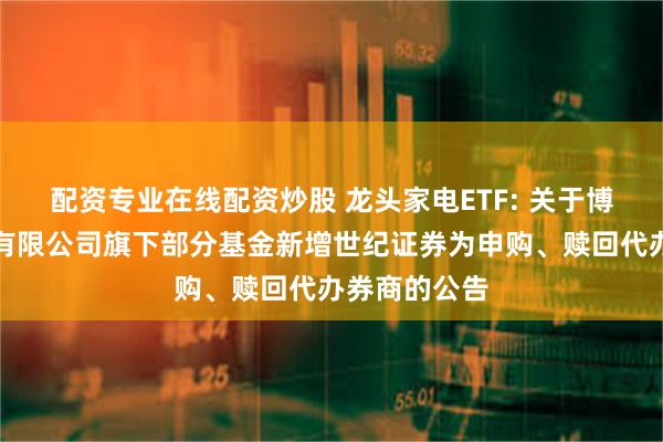 配资专业在线配资炒股 龙头家电ETF: 关于博时基金管理有限公司旗下部分基金新增世纪证券为申购、赎回代办券商的公告