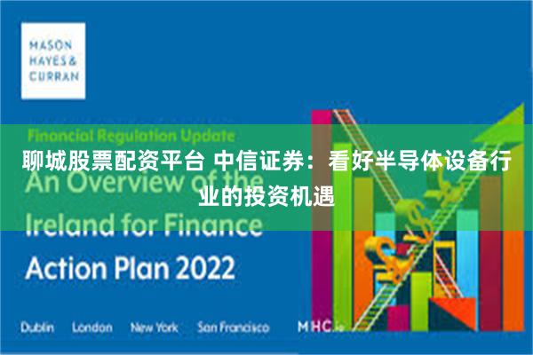 聊城股票配资平台 中信证券：看好半导体设备行业的投资机遇