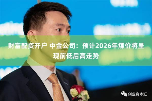 财富配资开户 中金公司：预计2026年煤价将呈现前低后高走势