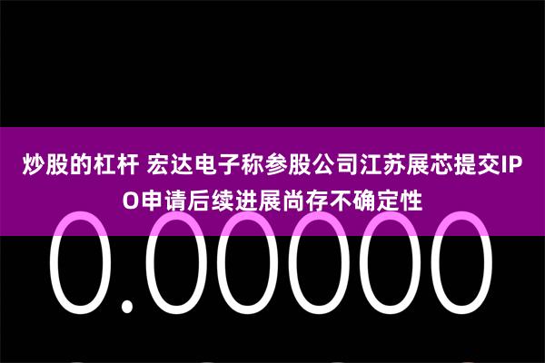 炒股的杠杆 宏达电子称参股公司江苏展芯提交IPO申请后续进展尚存不确定性