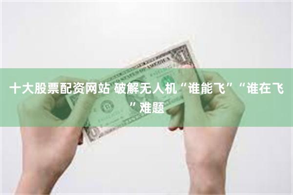 十大股票配资网站 破解无人机“谁能飞”“谁在飞”难题